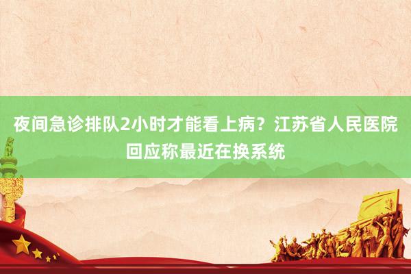 夜间急诊排队2小时才能看上病？江苏省人民医院回应称最近在换系统