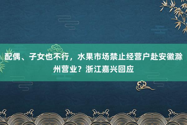 配偶、子女也不行，水果市场禁止经营户赴安徽滁州营业？浙江嘉兴回应