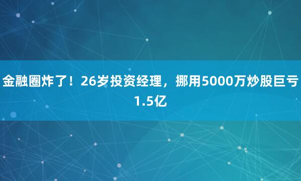 金融圈炸了！26岁投资经理，挪用5000万炒股巨亏1.5亿