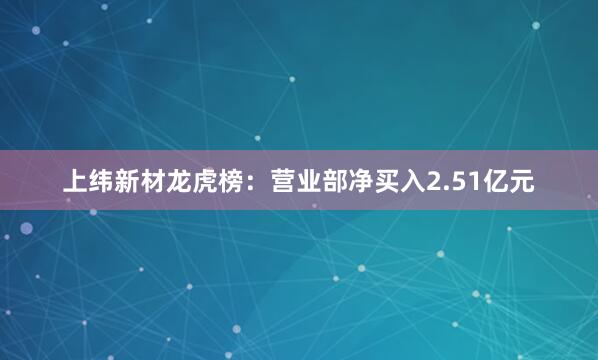 上纬新材龙虎榜：营业部净买入2.51亿元