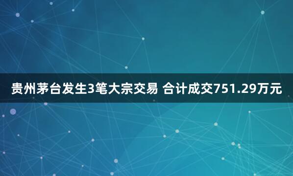 贵州茅台发生3笔大宗交易 合计成交751.29万元