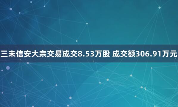 三未信安大宗交易成交8.53万股 成交额306.91万元