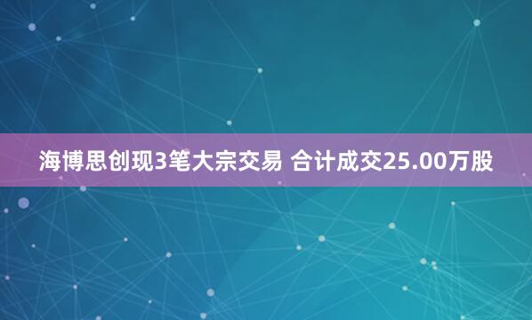 海博思创现3笔大宗交易 合计成交25.00万股