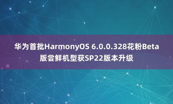 华为首批HarmonyOS 6.0.0.328花粉Beta版尝鲜机型获SP22版本升级