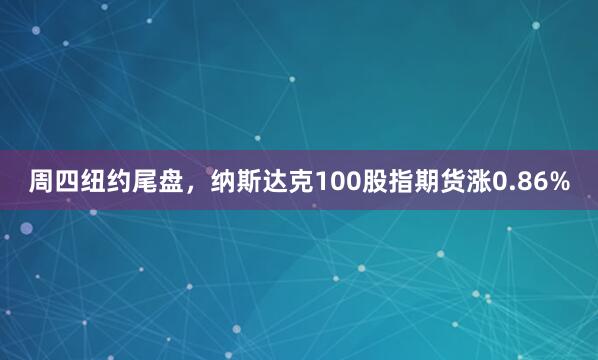 周四纽约尾盘，纳斯达克100股指期货涨0.86%