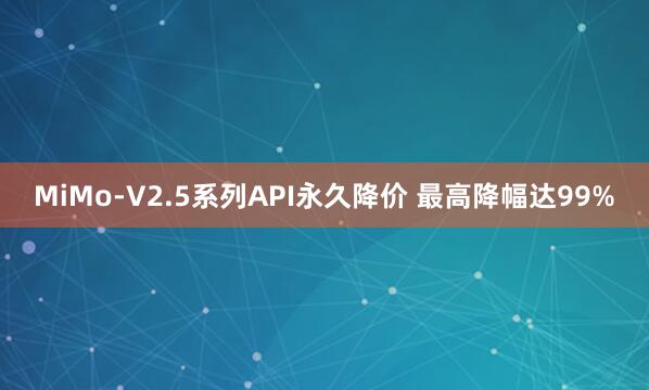 MiMo-V2.5系列API永久降价 最高降幅达99%