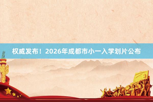 权威发布！2026年成都市小一入学划片公布