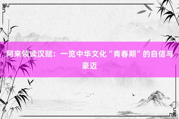 阿来领读汉赋：一览中华文化“青春期”的自信与豪迈