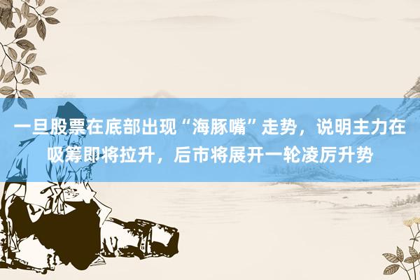一旦股票在底部出现“海豚嘴”走势，说明主力在吸筹即将拉升，后市将展开一轮凌厉升势