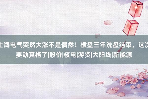上海电气突然大涨不是偶然！横盘三年洗盘结束，这次要动真格了|股价|核电|游资|大阳线|新能源