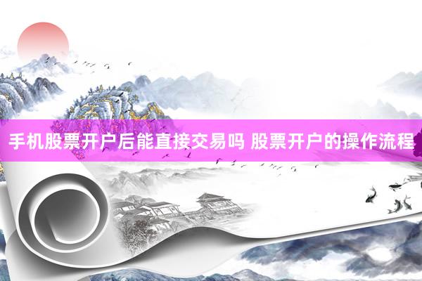 手机股票开户后能直接交易吗 股票开户的操作流程