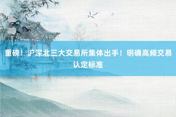 重磅！沪深北三大交易所集体出手！明确高频交易认定标准