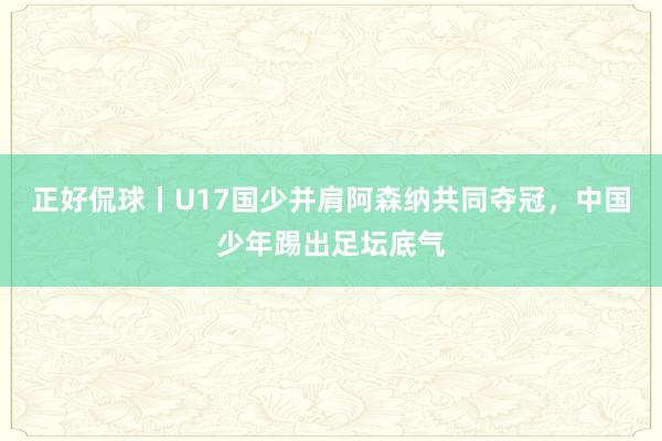 正好侃球丨U17国少并肩阿森纳共同夺冠，中国少年踢出足坛底气