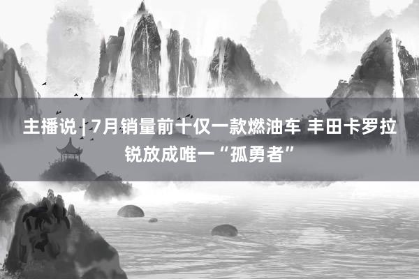 主播说 | 7月销量前十仅一款燃油车 丰田卡罗拉锐放成唯一“孤勇者”