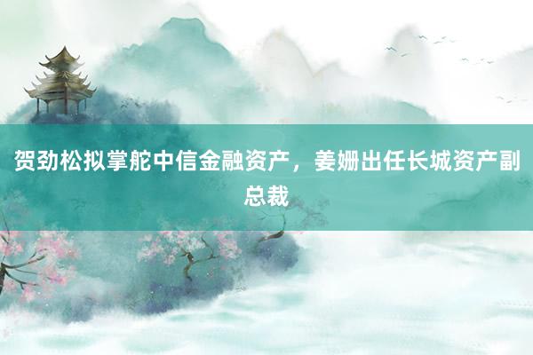 贺劲松拟掌舵中信金融资产，姜姗出任长城资产副总裁