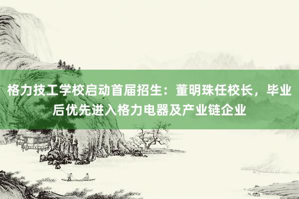 格力技工学校启动首届招生：董明珠任校长，毕业后优先进入格力电器及产业链企业