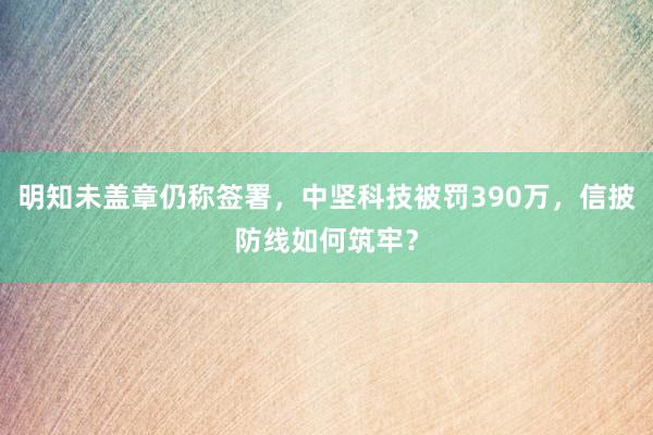 明知未盖章仍称签署，中坚科技被罚390万，信披防线如何筑牢？