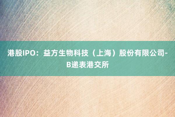 港股IPO：益方生物科技（上海）股份有限公司-B递表港交所