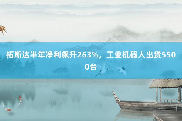 拓斯达半年净利飙升263%，工业机器人出货5500台
