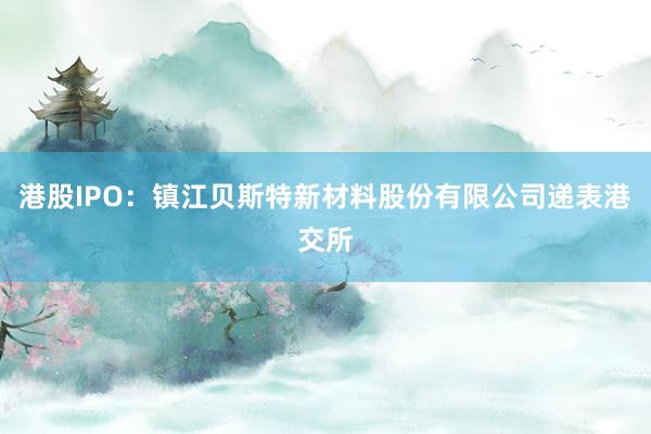 港股IPO：镇江贝斯特新材料股份有限公司递表港交所