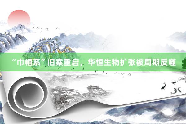 “巾帼系”旧案重启，华恒生物扩张被周期反噬