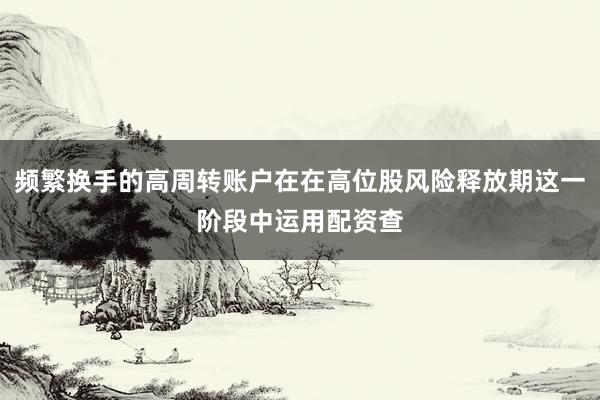 频繁换手的高周转账户在在高位股风险释放期这一阶段中运用配资查