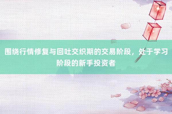 围绕行情修复与回吐交织期的交易阶段，处于学习阶段的新手投资者