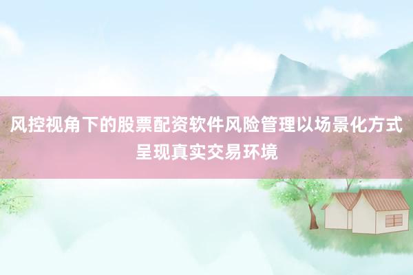 风控视角下的股票配资软件风险管理以场景化方式呈现真实交易环境