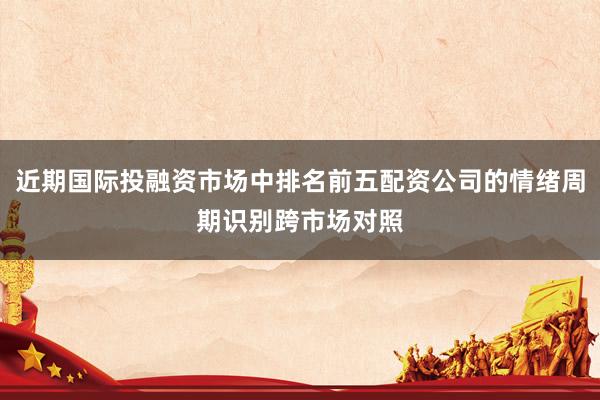 近期国际投融资市场中排名前五配资公司的情绪周期识别跨市场对照