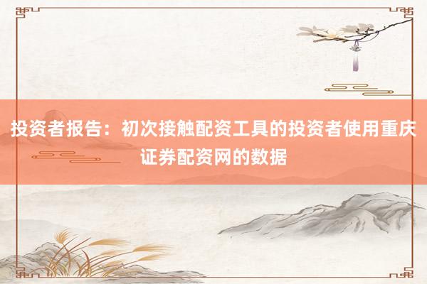 投资者报告：初次接触配资工具的投资者使用重庆证券配资网的数据