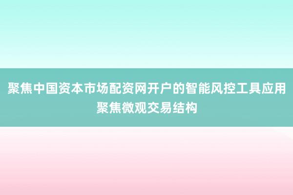 聚焦中国资本市场配资网开户的智能风控工具应用聚焦微观交易结构