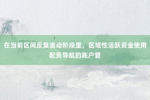 在当前区间反复波动阶段里，区域性活跃资金使用配资导航的账户管