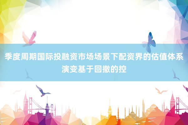 季度周期国际投融资市场场景下配资界的估值体系演变基于回撤的控