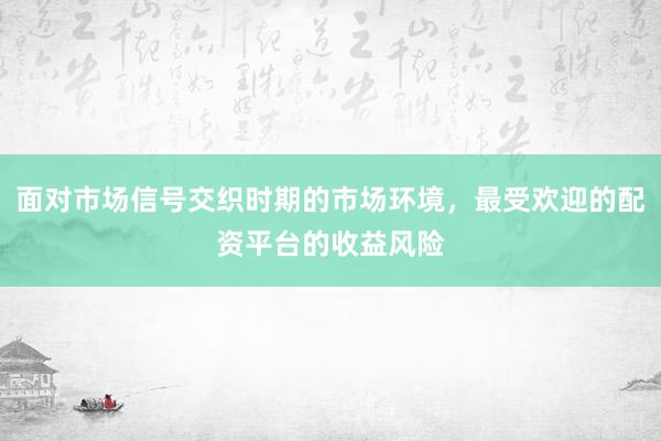 面对市场信号交织时期的市场环境，最受欢迎的配资平台的收益风险
