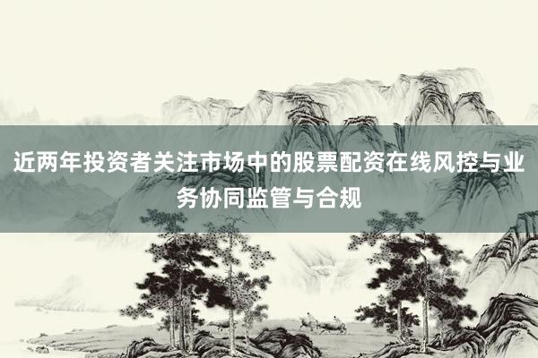 近两年投资者关注市场中的股票配资在线风控与业务协同监管与合规