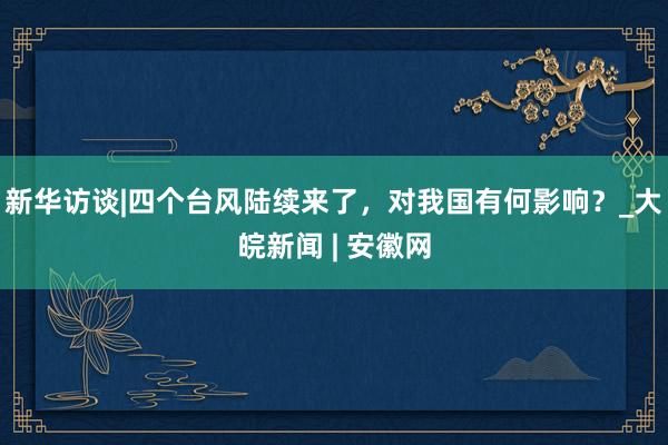 新华访谈|四个台风陆续来了，对我国有何影响？_大皖新闻 | 安徽网