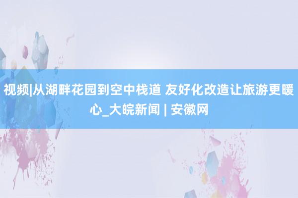 视频|从湖畔花园到空中栈道 友好化改造让旅游更暖心_大皖新闻 | 安徽网