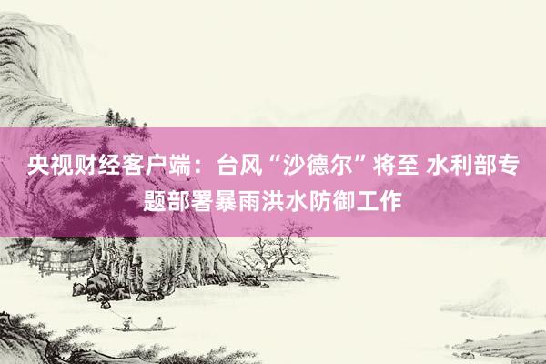央视财经客户端：台风“沙德尔”将至 水利部专题部署暴雨洪水防御工作