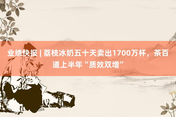 业绩快报 | 荔枝冰奶五十天卖出1700万杯，茶百道上半年“质效双增”