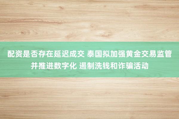 配资是否存在延迟成交 泰国拟加强黄金交易监管并推进数字化 遏制洗钱和诈骗活动