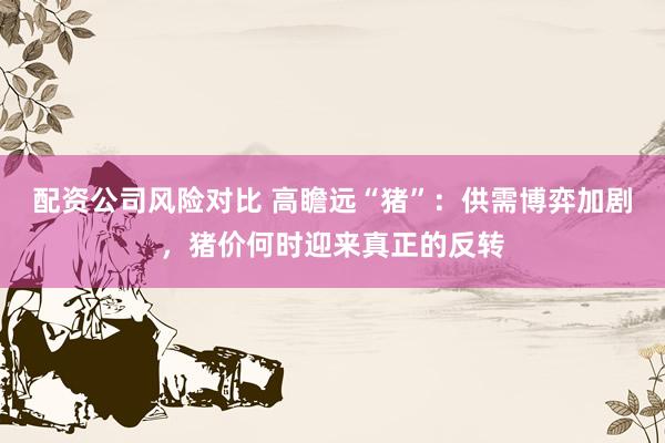 配资公司风险对比 高瞻远“猪”：供需博弈加剧，猪价何时迎来真正的反转
