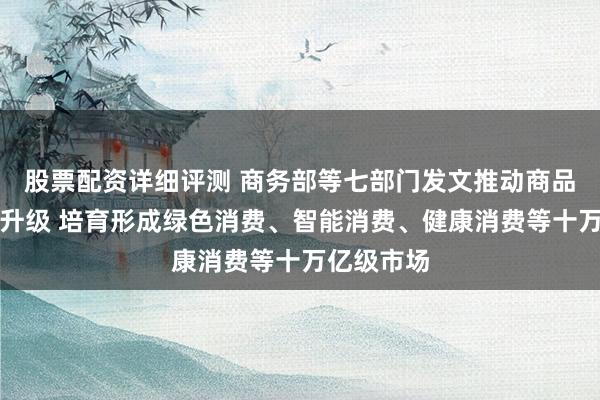 股票配资详细评测 商务部等七部门发文推动商品消费扩容升级 培育形成绿色消费、智能消费、健康消费等十万亿级市场