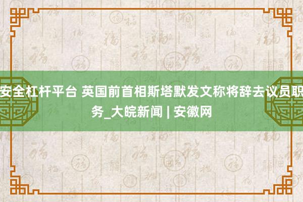 安全杠杆平台 英国前首相斯塔默发文称将辞去议员职务_大皖新闻 | 安徽网