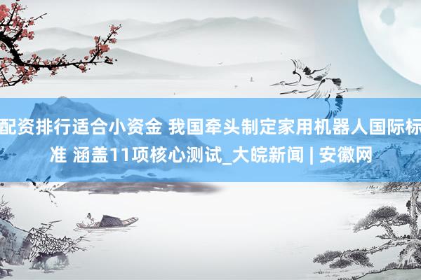 配资排行适合小资金 我国牵头制定家用机器人国际标准 涵盖11项核心测试_大皖新闻 | 安徽网