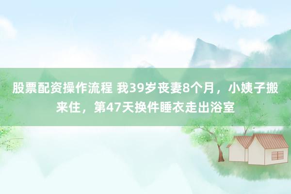 股票配资操作流程 我39岁丧妻8个月，小姨子搬来住，第47天换件睡衣走出浴室