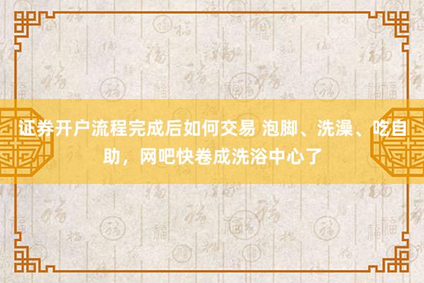 证券开户流程完成后如何交易 泡脚、洗澡、吃自助，网吧快卷成洗浴中心了
