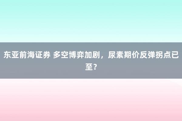 东亚前海证券 多空博弈加剧，尿素期价反弹拐点已至？