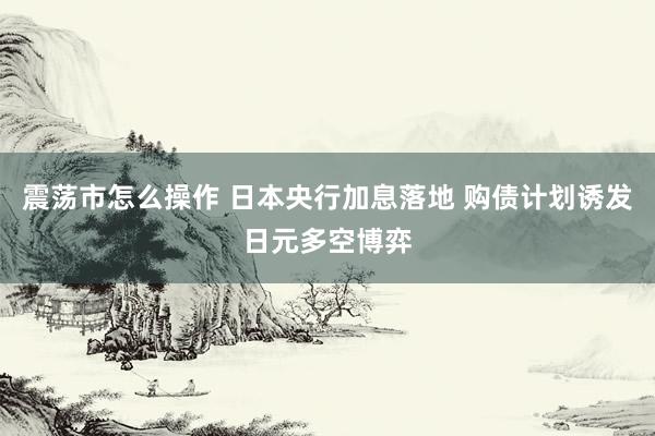 震荡市怎么操作 日本央行加息落地 购债计划诱发日元多空博弈