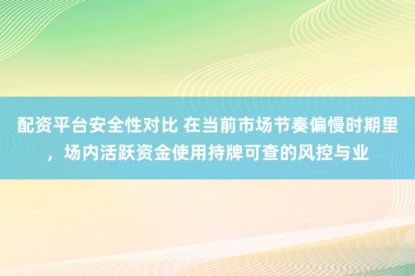 配资平台安全性对比 在当前市场节奏偏慢时期里，场内活跃资金使用持牌可查的风控与业