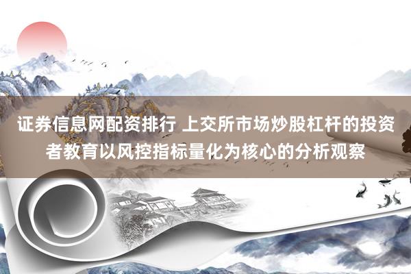 证券信息网配资排行 上交所市场炒股杠杆的投资者教育以风控指标量化为核心的分析观察